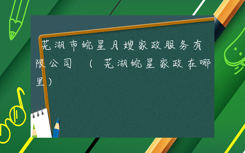 芜湖市皖星月嫂家政服务有限公司 (芜湖皖星家政在哪里)